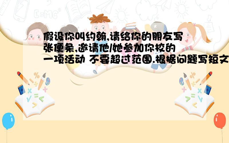 假设你叫约翰,请给你的朋友写张便条,邀请他/她参加你校的一项活动 不要超过范围.根据问题写短文：What is your friend's name?What does your friend like to do?What activity do you have in your school When is the act