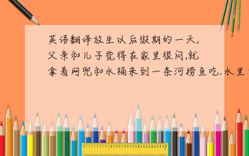 英语翻译放生以后假期的一天,父亲和儿子觉得在家里很闷,就拿着网兜和水桶来到一条河捞鱼吃.水里自由自在游来游去的小鱼儿们成群结队地在那里嬉戏.“好清澈的水呀!”儿子和父亲不禁