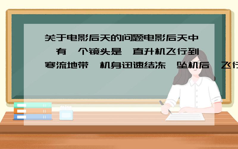 关于电影后天的问题电影后天中,有一个镜头是,直升机飞行到寒流地带,机身迅速结冻,坠机后,飞行员身体接触外界不到5秒钟,整个身体就冻住了,之后影片交代当时的温度是0下华氏150度,大概也