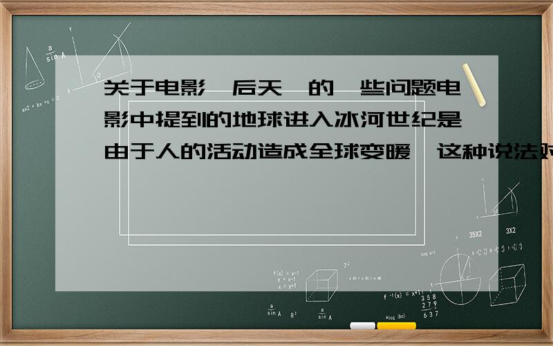 关于电影《后天》的一些问题电影中提到的地球进入冰河世纪是由于人的活动造成全球变暖,这种说法对吗?谁能详细的解释一下地球是怎样从高温期进入冰河世纪的，谢谢~~