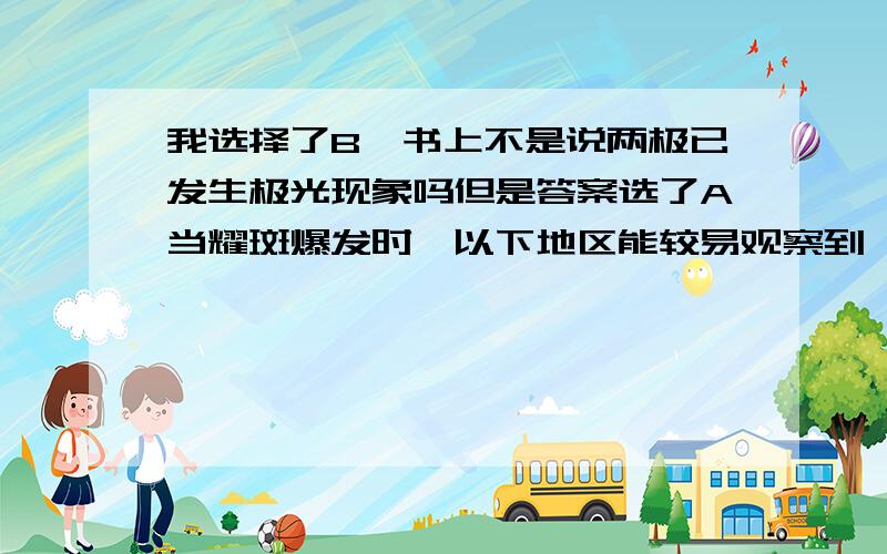 我选择了B,书上不是说两极已发生极光现象吗但是答案选了A当耀斑爆发时,以下地区能较易观察到绚丽极光A．北冰洋 B.南极 C.赤道 D.北回归线