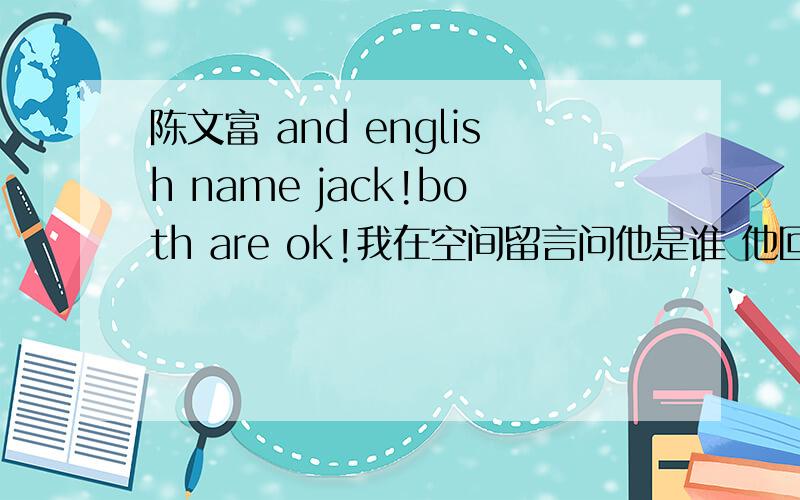 陈文富 and english name jack!both are ok!我在空间留言问他是谁 他回答这个的陈文富 and english name jack!both are ok!我在空间留言问他是谁 他回答这个的