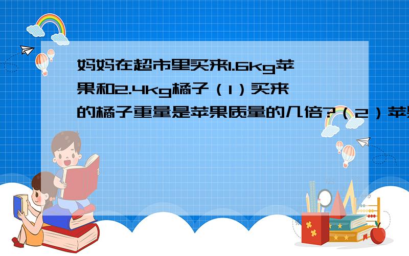 妈妈在超市里买来1.6kg苹果和2.4kg橘子（1）买来的橘子重量是苹果质量的几倍?（2）苹果重量是橘子重量的几分之几?（3）橘子与苹果质量的比是多少?比值呢?