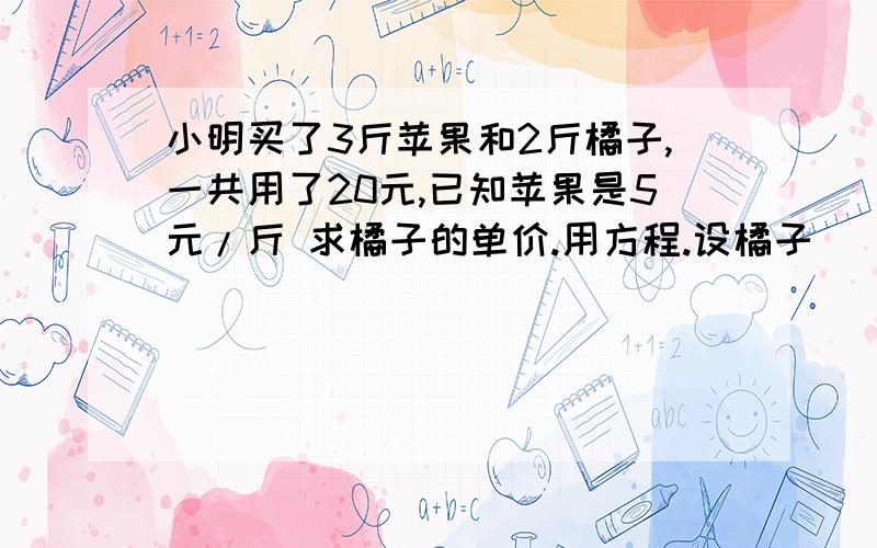 小明买了3斤苹果和2斤橘子,一共用了20元,已知苹果是5元/斤 求橘子的单价.用方程.设橘子