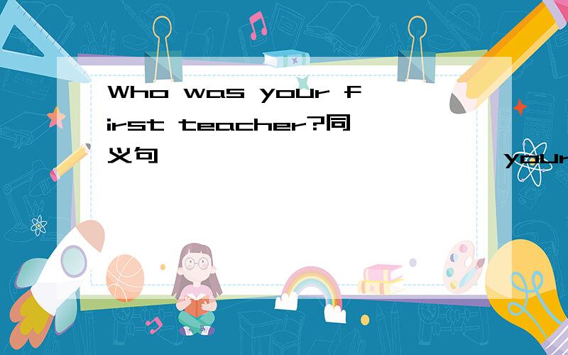 Who was your first teacher?同义句 —— —— —— —— —— your first teacher?现在最受欢迎的电影是什么?What is —— —— ——the —— ——movie now?When did you go to school?_____ _____ ____did you go to school?他