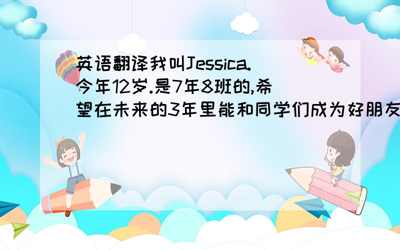 英语翻译我叫Jessica.今年12岁.是7年8班的,希望在未来的3年里能和同学们成为好朋友.这是我们的英语老师,miss.刘,她非常的漂亮也非常的有活力,是我们的好老师.越快越好越快给得分越多不要用