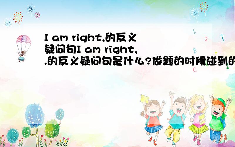 I am right,的反义疑问句I am right,.的反义疑问句是什么?做题的时候碰到的,答案写的是“aren't I