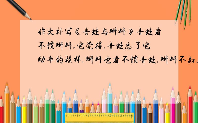 作文补写《青蛙与蝌蚪》青蛙看不惯蝌蚪,它觉得.青蛙忘了它幼年的模样.蝌蚪也看不惯青蛙.蝌蚪不知道它们将会变成那副模样.根据语境,在‘.’处补写2句,