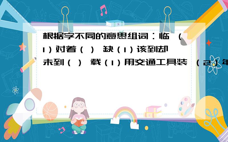 根据字不同的意思组词：临 （1）对着（） 缺（1）该到却未到（） 载（1）用交通工具装 （2）年（）欲（1）将要（） 漫（1）满、遍（） 置（1）购买（） 量（1）数量、数目（）