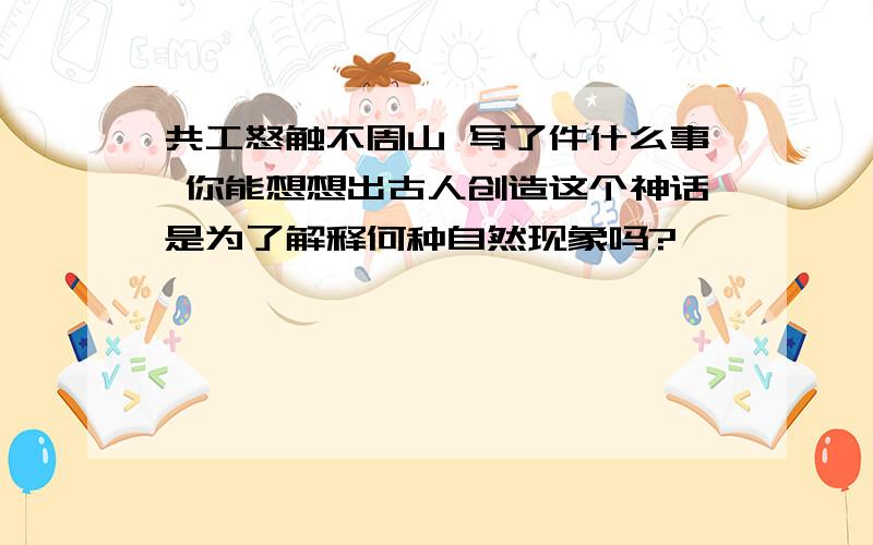 共工怒触不周山 写了件什么事 你能想想出古人创造这个神话是为了解释何种自然现象吗?