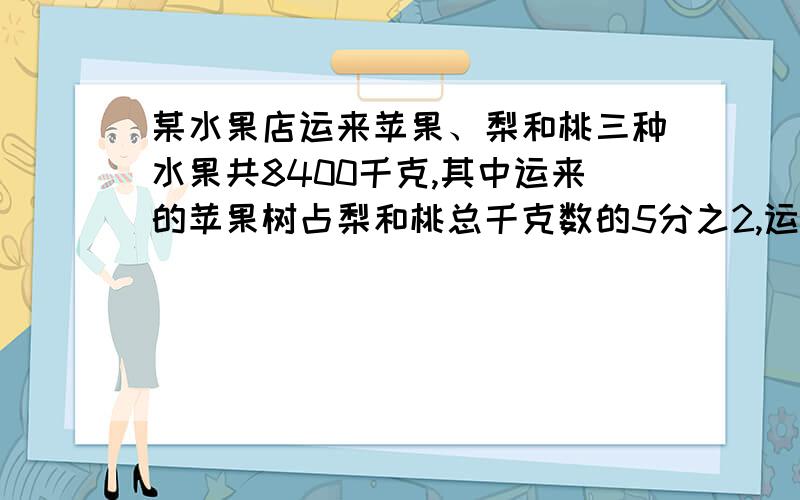 某水果店运来苹果、梨和桃三种水果共8400千克,其中运来的苹果树占梨和桃总千克数的5分之2,运来的梨占苹果和桃总千克数的3分之1,运来桃多少千克