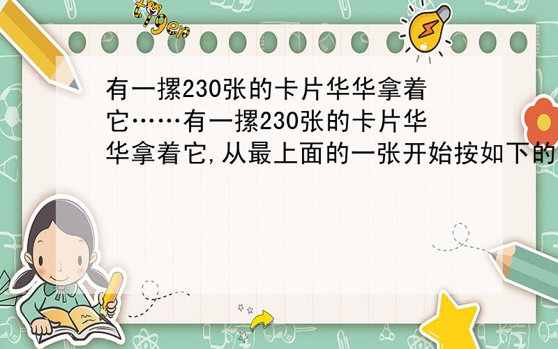 有一摞230张的卡片华华拿着它……有一摞230张的卡片华华拿着它,从最上面的一张开始按如下的顺序进行操作.把最上面的第一张卡片拿掉,然后把下一张卡片放在这摞卡片的最下面,再把第三张