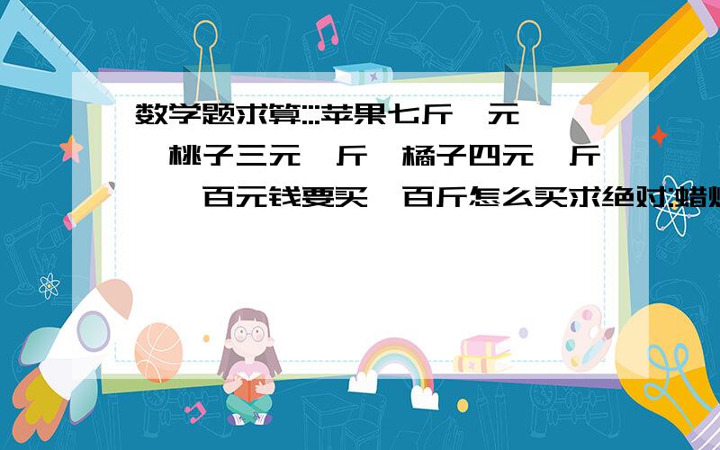 数学题求算:::苹果七斤一元,桃子三元一斤,橘子四元一斤,一百元钱要买一百斤怎么买求绝对:蜡烛峰峰上生枫蜂做巢风吹枫叶闭蜂门