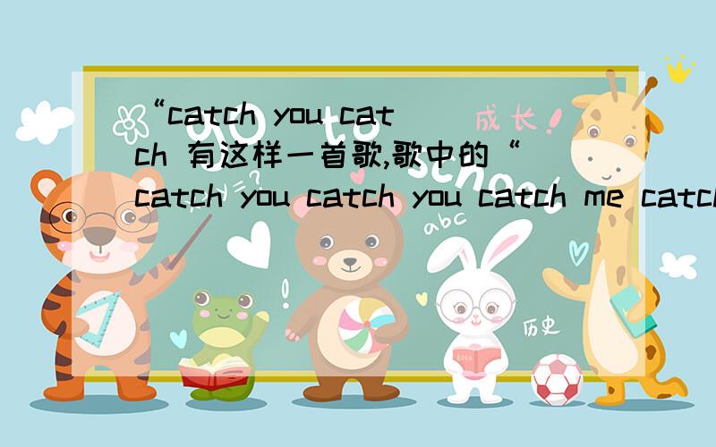 “catch you catch 有这样一首歌,歌中的“catch you catch you catch me catch me”“Nice to meet you Good to see you”翻译成中文是什么?想见却见不到的这种难受心情 老是错失说不出口却又想说的机会 但是想