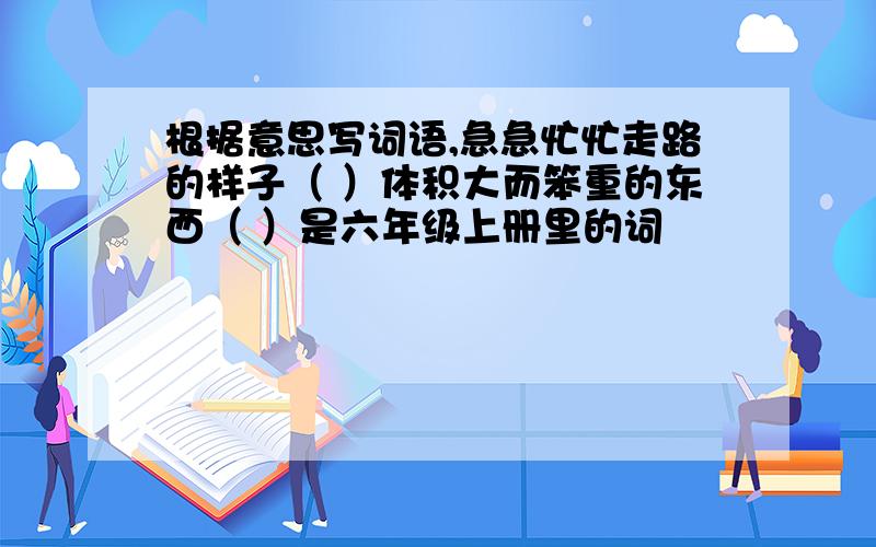 根据意思写词语,急急忙忙走路的样子（ ）体积大而笨重的东西（ ）是六年级上册里的词