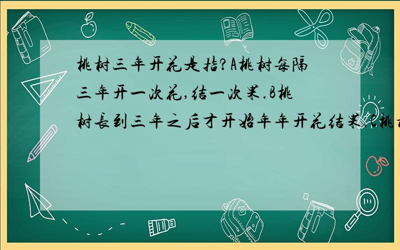 桃树三年开花是指?A桃树每隔三年开一次花,结一次果.B桃树长到三年之后才开始年年开花结果.C桃树只能开三年花,结三年果.D桃树种下后前三年开花