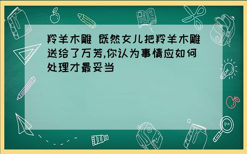 羚羊木雕 既然女儿把羚羊木雕送给了万芳,你认为事情应如何处理才最妥当