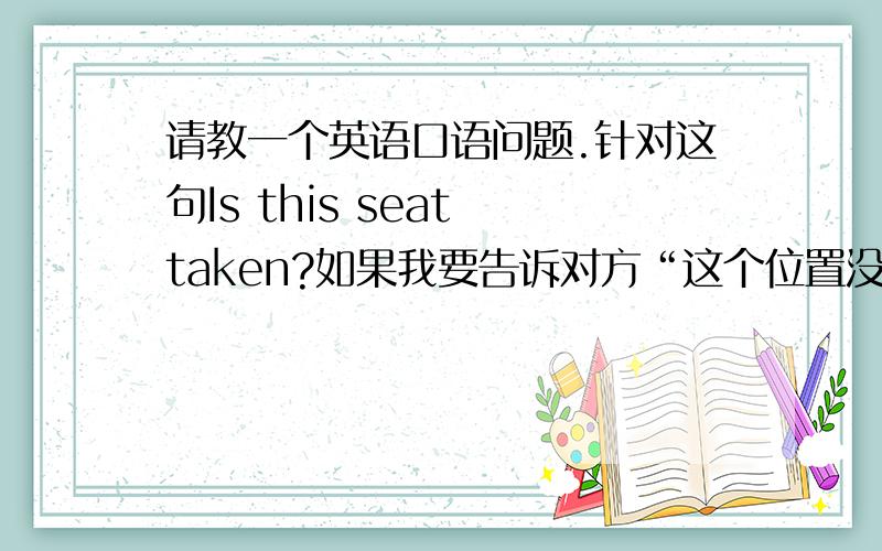 请教一个英语口语问题.针对这句Is this seat taken?如果我要告诉对方“这个位置没人,你可以坐”该怎么说taken的意思是“占用”吧?