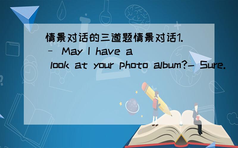 情景对话的三道题情景对话1.– May I have a look at your photo album?- Sure.________.I’m not engaged at the moment anyway.A.It makes no difference B.Take your timeC.Look at it slowly D.I don’t care at all2.– Oh,Mary!You should do you