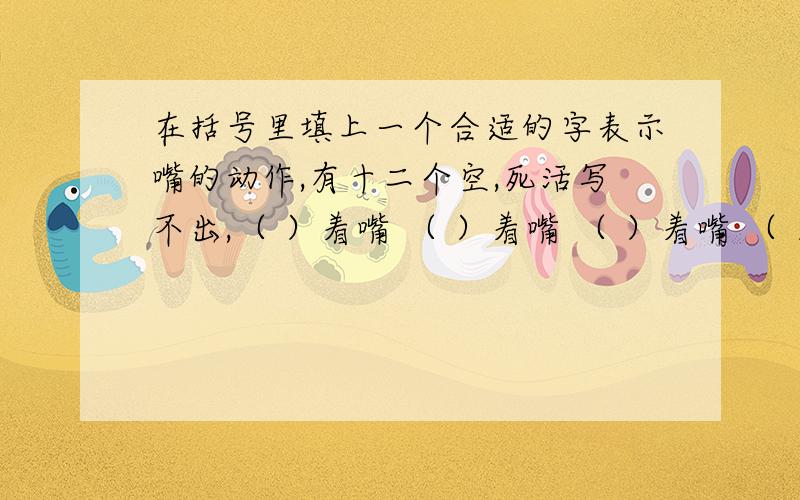 在括号里填上一个合适的字表示嘴的动作,有十二个空,死活写不出,（ ）着嘴 （ ）着嘴 （ ）着嘴 （ ）着嘴（ ）着嘴 （ ）着嘴 （ ）着嘴 （ ）着嘴（ ）着嘴 （ ）着嘴 （ ）着嘴 （ ）着