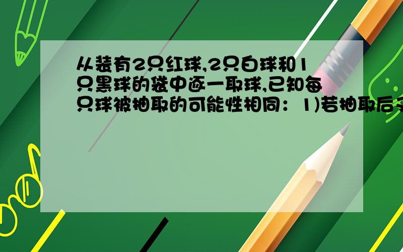 从装有2只红球,2只白球和1只黑球的袋中逐一取球,已知每只球被抽取的可能性相同：1)若抽取后又放回,抽3