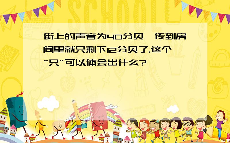 街上的声音为40分贝,传到房间里就只剩下12分贝了.这个“只”可以体会出什么?