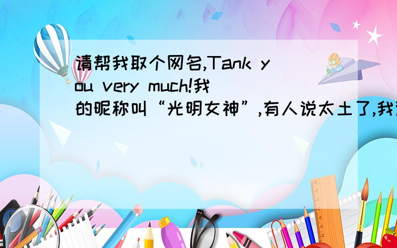 请帮我取个网名,Tank you very much!我的昵称叫“光明女神”,有人说太土了,我渐渐的也不喜欢这个名字,可是改叫什么呢?“爱天使、心如月……”哎!没一个令我满意的,请帮帮我（每人至少写三