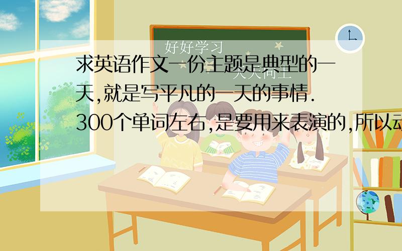 求英语作文一份主题是典型的一天,就是写平凡的一天的事情.300个单词左右,是要用来表演的,所以动作多点.谢谢啦.