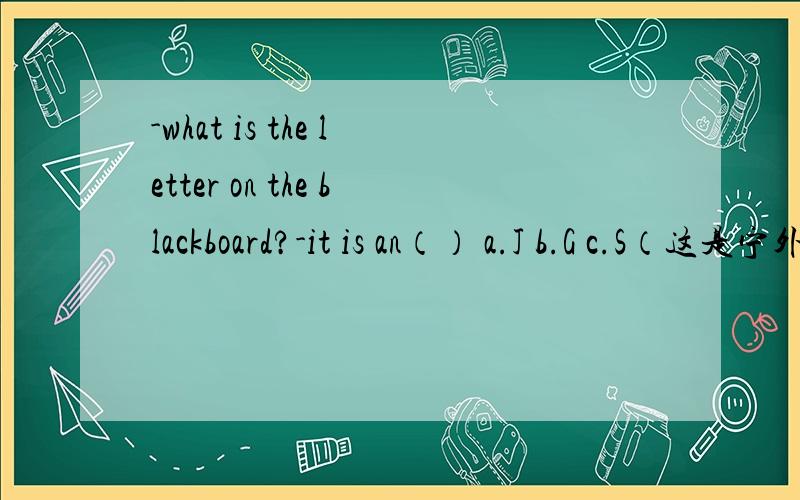 -what is the letter on the blackboard?-it is an（） a.J b.G c.S（这是宁外的题）