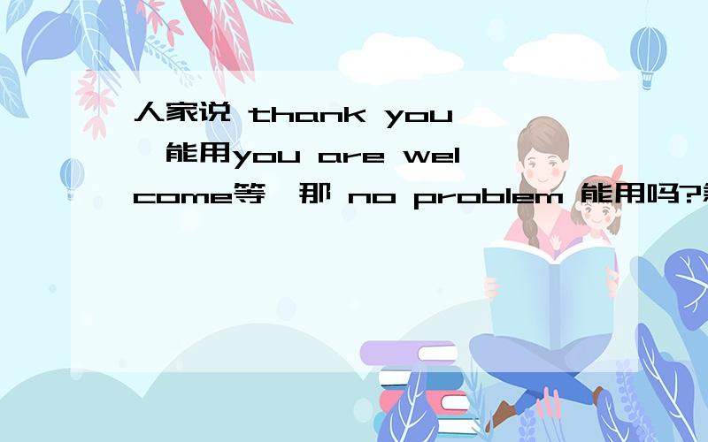 人家说 thank you ,能用you are welcome等,那 no problem 能用吗?急死了！！！快点！10分钟以内加5分，五分钟以内加10分！！！到底行不行啊，最好加上原因。