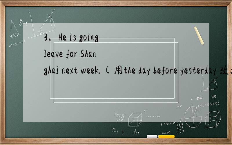 3、He is going leave for Shanghai next week.(用the day before yesterday 改为同义语)He_______ _______ Shanghai the day before yesterday.