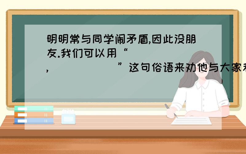 明明常与同学闹矛盾,因此没朋友.我们可以用“＿＿＿＿＿＿,＿＿＿＿＿＿”这句俗语来劝他与大家和睦共处