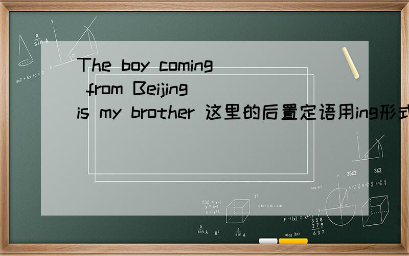 The boy coming from Beijing is my brother 这里的后置定语用ing形式是不是因为the boy与come from是主谓关系啊.