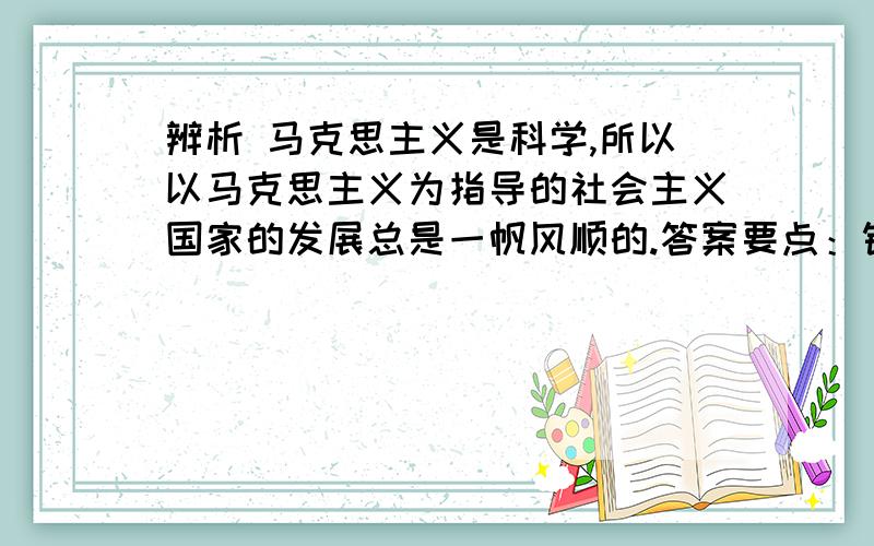 辨析 马克思主义是科学,所以以马克思主义为指导的社会主义国家的发展总是一帆风顺的.答案要点：错误.毫无疑问,马克思主义是科学,但是,以科学的理论指导的实践不一定是一帆风顺的.因