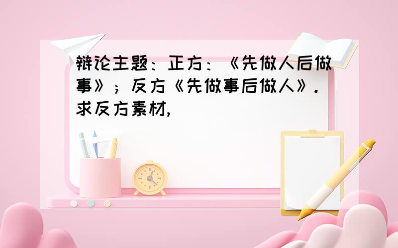 辩论主题：正方：《先做人后做事》；反方《先做事后做人》.求反方素材,