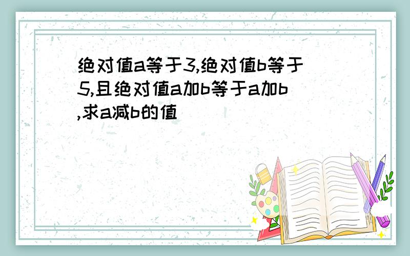 绝对值a等于3,绝对值b等于5,且绝对值a加b等于a加b,求a减b的值