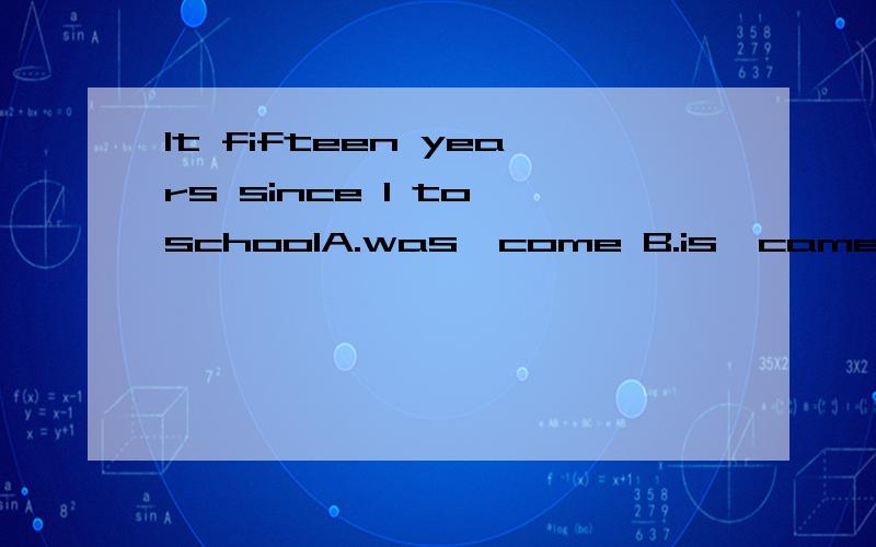 It fifteen years since I to schoolA.was,come B.is,came C.is,have come D.was,have comeIt后面和I后面有空