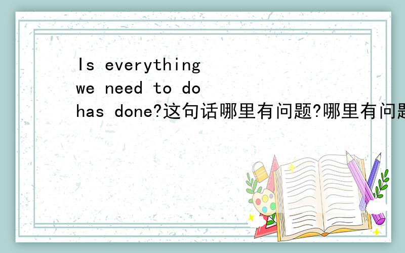 Is everything we need to do has done?这句话哪里有问题?哪里有问题、怎么改