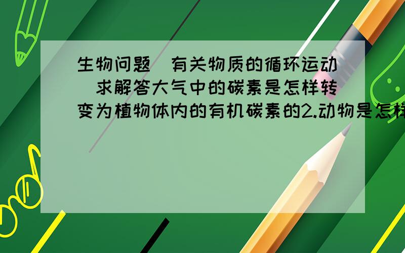 生物问题（有关物质的循环运动）求解答大气中的碳素是怎样转变为植物体内的有机碳素的2.动物是怎样获得有机营养的生物体内的有机碳素能够返回大气或水域中吗微生物在地球上碳素的