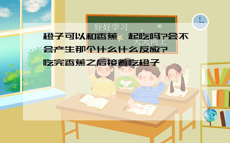 橙子可以和香蕉一起吃吗?会不会产生那个什么什么反应?呃…吃完香蕉之后接着吃橙子