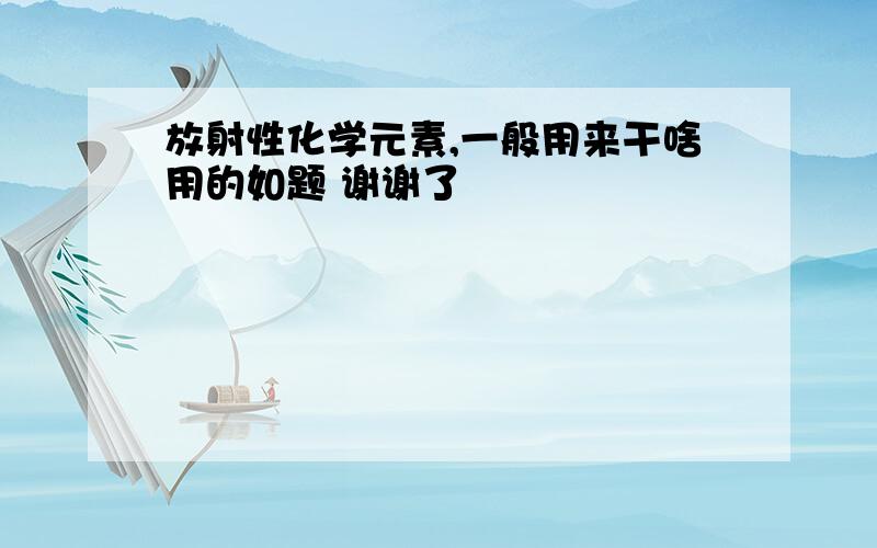 放射性化学元素,一般用来干啥用的如题 谢谢了