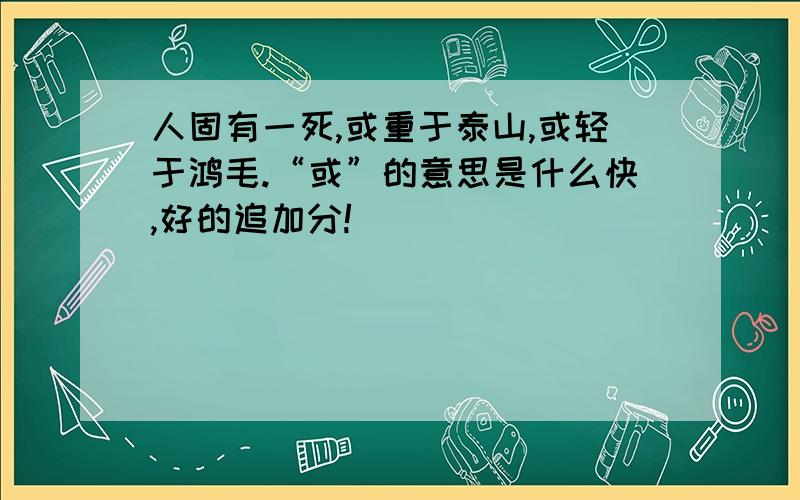 人固有一死,或重于泰山,或轻于鸿毛.“或”的意思是什么快,好的追加分!