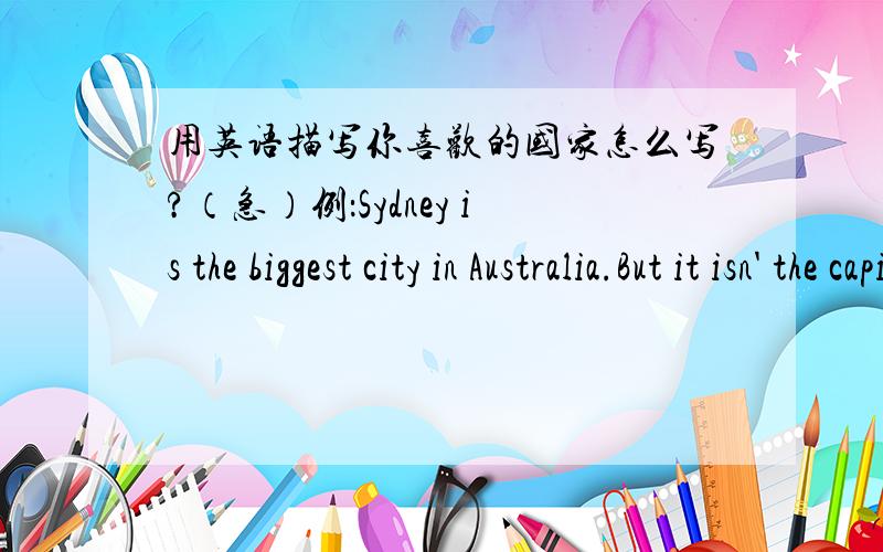 用英语描写你喜欢的国家怎么写?（急）例：Sydney is the biggest city in Australia.But it isn' the capital city.The capital city of Australia is Canberra is a beautiful and quiet city.The population ofCanberra is about 285,000.In the c