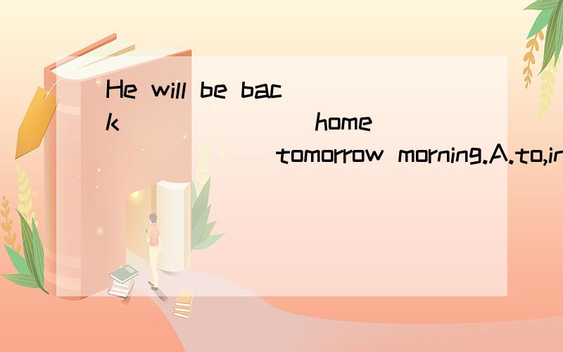 He will be back _______home ______ tomorrow morning.A.to,in B./,on C.to,on D./,/不明白后面一个空格为什么不填.