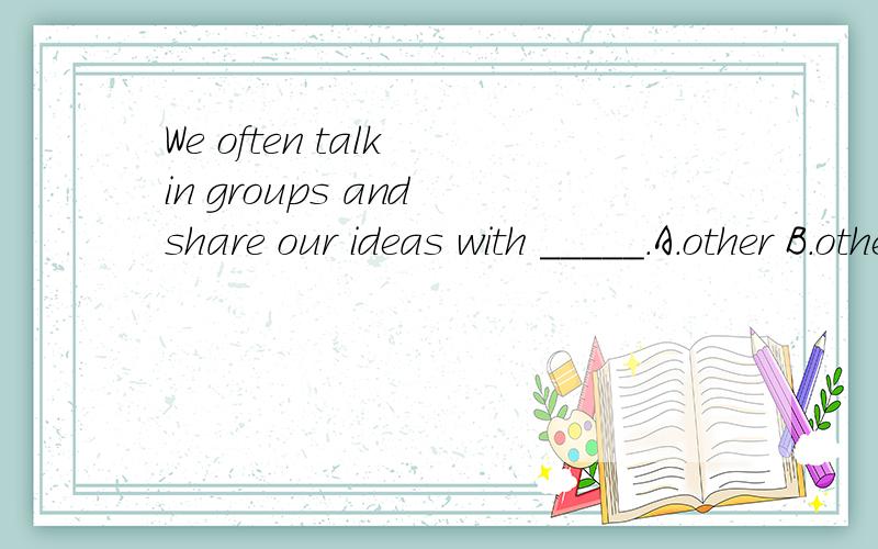 We often talk in groups and share our ideas with _____.A.other B.others C.another D.the other这道题选什么,这道题考的是什么,什么类型的题?做这道题技巧 .谢谢哥哥姐姐们我英语很差!