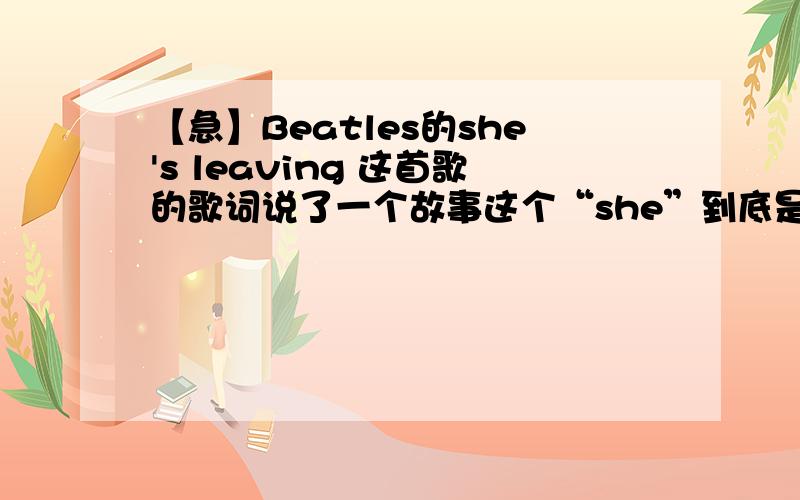 【急】Beatles的she's leaving 这首歌的歌词说了一个故事这个“she”到底是谁?是她离开了家还是别的什么人?为什么还写道“She breaks down and cries to her husband Daddy,our baby´s gone ”怎么又变成宝