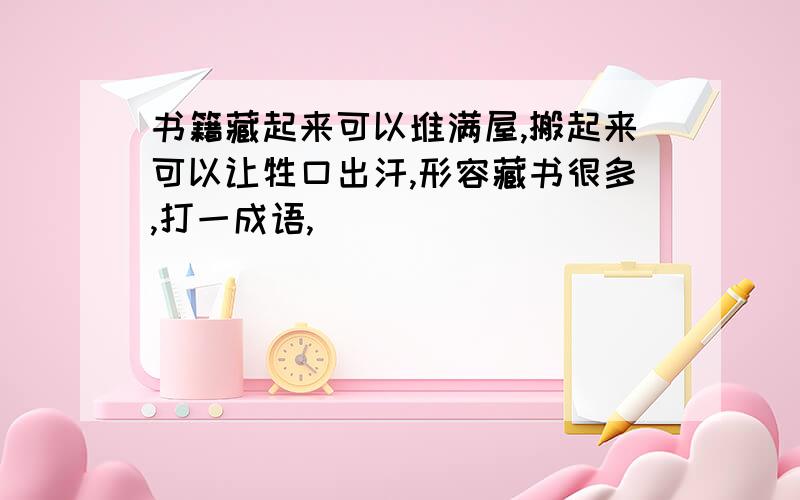 书籍藏起来可以堆满屋,搬起来可以让牲口出汗,形容藏书很多,打一成语,