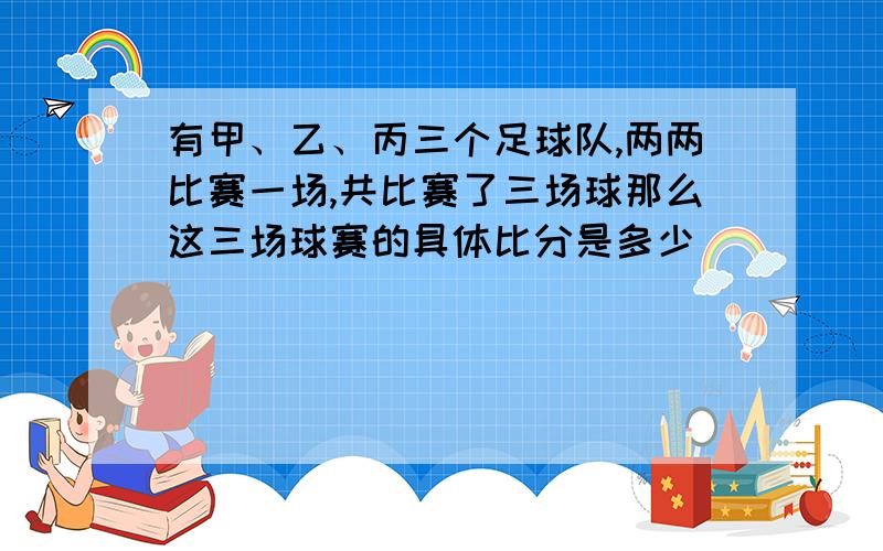 有甲、乙、丙三个足球队,两两比赛一场,共比赛了三场球那么这三场球赛的具体比分是多少