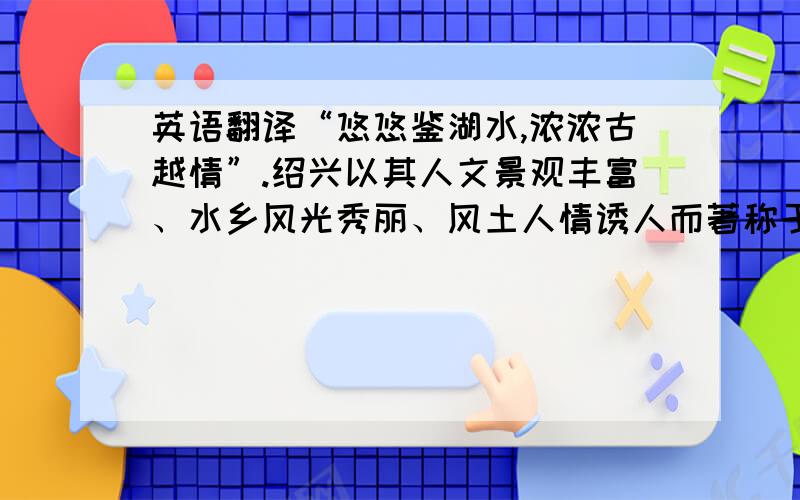 英语翻译“悠悠鉴湖水,浓浓古越情”.绍兴以其人文景观丰富、水乡风光秀丽、风土人情诱人而著称于世,自古即为游客向往的游览胜地.绍兴历史悠久,名人辈出,景色秀丽,物产丰富,素称“文