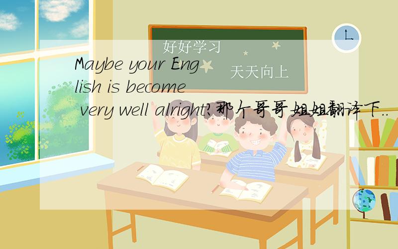 Maybe your English is become very well alright?那个哥哥姐姐翻译下..